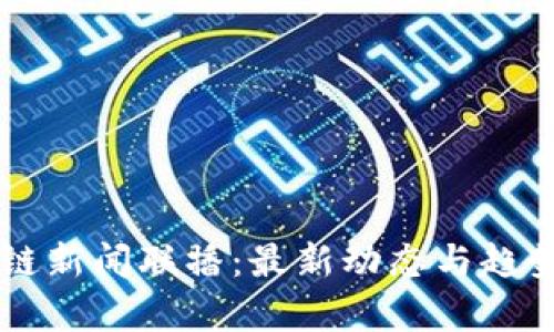 区块链新闻联播：最新动态与趋势解析