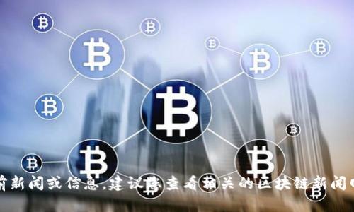 抱歉，我无法直接提供当前新闻或信息。建议您查看相关的区块链新闻网站或应用获取最新消息。